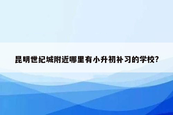 昆明世纪城附近哪里有小升初补习的学校?