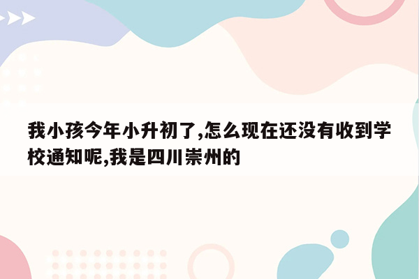 我小孩今年小升初了,怎么现在还没有收到学校通知呢,我是四川崇州的