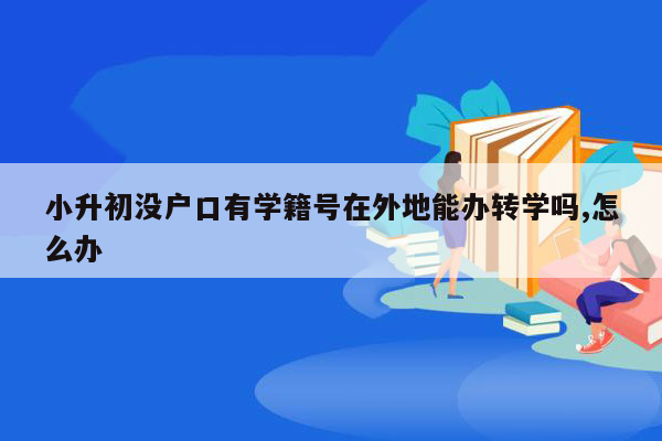 小升初没户口有学籍号在外地能办转学吗,怎么办