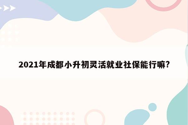 2021年成都小升初灵活就业社保能行嘛?