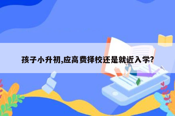 孩子小升初,应高费择校还是就近入学?