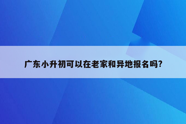 广东小升初可以在老家和异地报名吗?