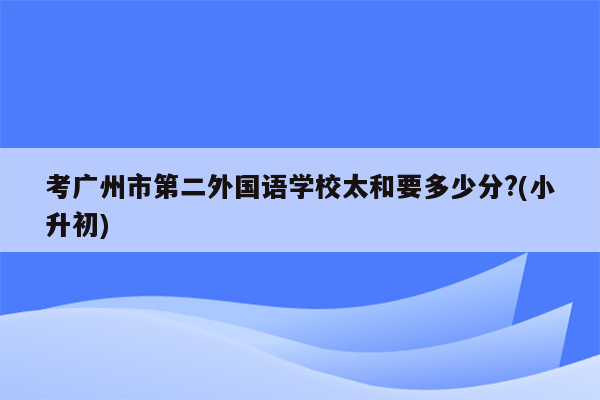 考广州市第二外国语学校太和要多少分?(小升初)