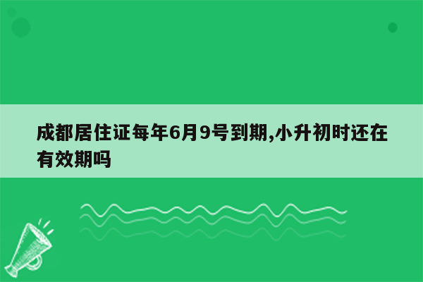 成都居住证每年6月9号到期,小升初时还在有效期吗