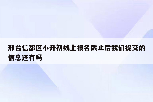 邢台信都区小升初线上报名截止后我们提交的信息还有吗