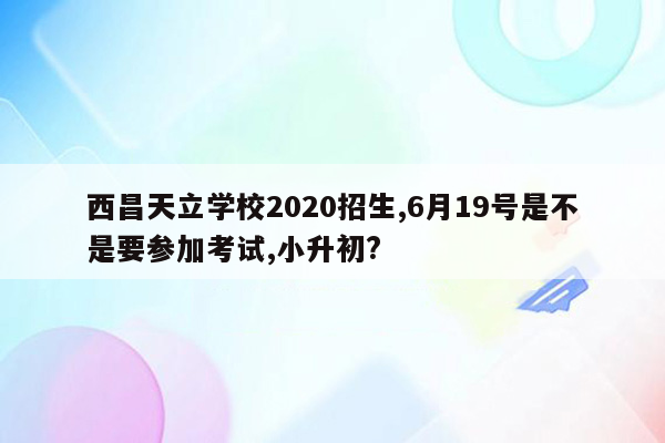 西昌天立学校2020招生,6月19号是不是要参加考试,小升初?