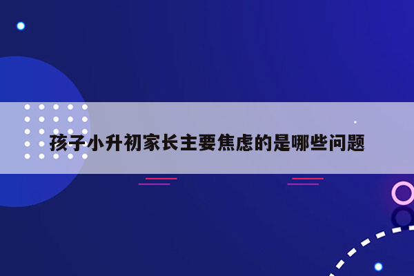 孩子小升初家长主要焦虑的是哪些问题