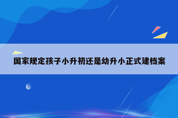 国家规定孩子小升初还是幼升小正式建档案