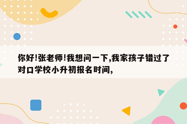 你好!张老师!我想问一下,我家孩子错过了对口学校小升初报名时间,