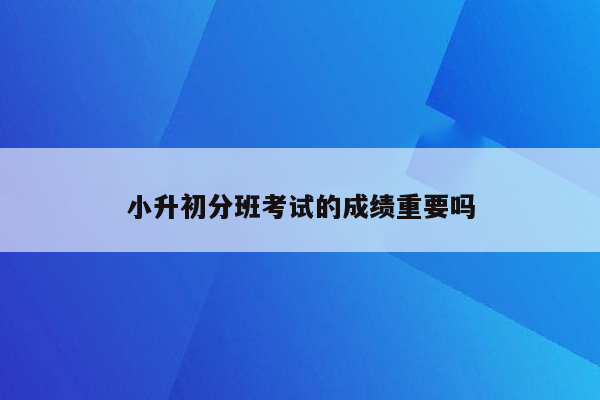 小升初分班考试的成绩重要吗