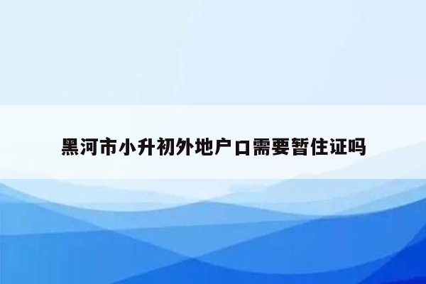 黑河市小升初外地户口需要暂住证吗