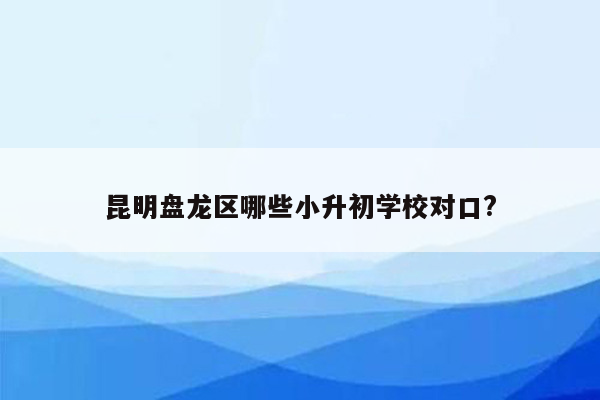 昆明盘龙区哪些小升初学校对口?