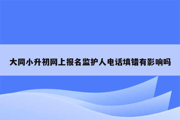 大同小升初网上报名监护人电话填错有影响吗