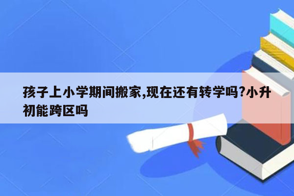 孩子上小学期间搬家,现在还有转学吗?小升初能跨区吗