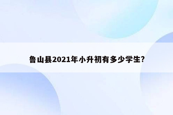 鲁山县2021年小升初有多少学生?