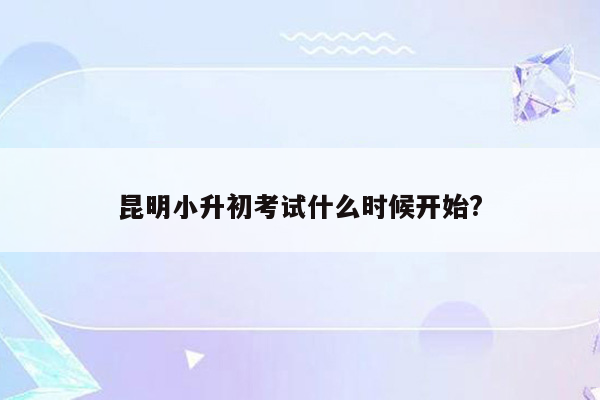 昆明小升初考试什么时候开始?