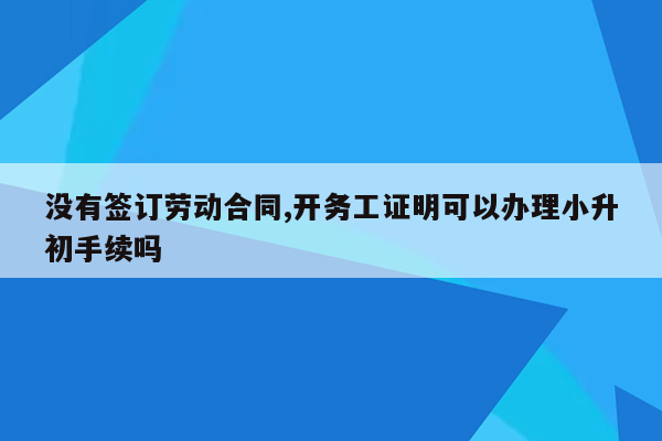 没有签订劳动合同,开务工证明可以办理小升初手续吗