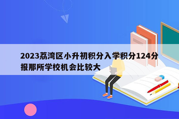 2023荔湾区小升初积分入学积分124分报那所学校机会比较大