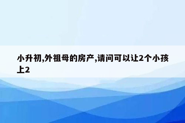 小升初,外祖母的房产,请问可以让2个小孩上2