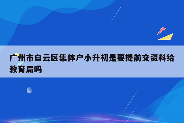 广州市白云区集体户小升初是要提前交资料给教育局吗