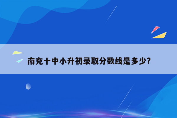 南充十中小升初录取分数线是多少?