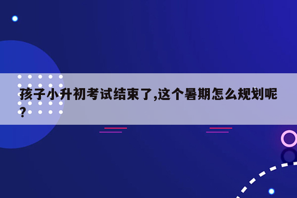 孩子小升初考试结束了,这个暑期怎么规划呢?