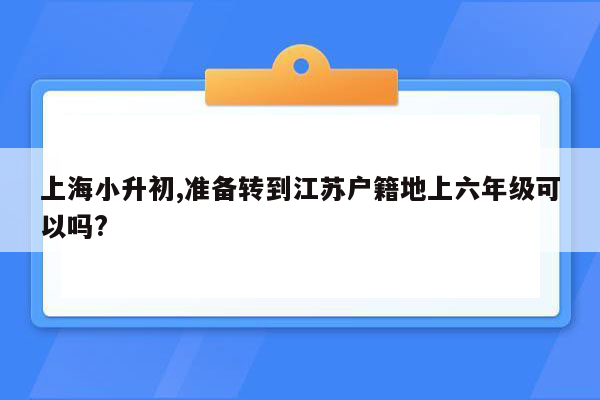 上海小升初,准备转到江苏户籍地上六年级可以吗?