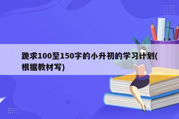 跪求100至150字的小升初的学习计划(根据教材写)