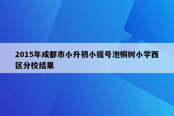 2015年成都市小升初小摇号泡桐树小学西区分校结果