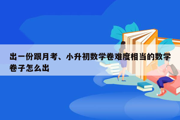 出一份跟月考、小升初数学卷难度相当的数学卷子怎么出