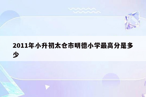 2011年小升初太仓市明德小学最高分是多少