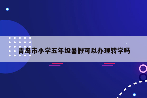 青岛市小学五年级暑假可以办理转学吗