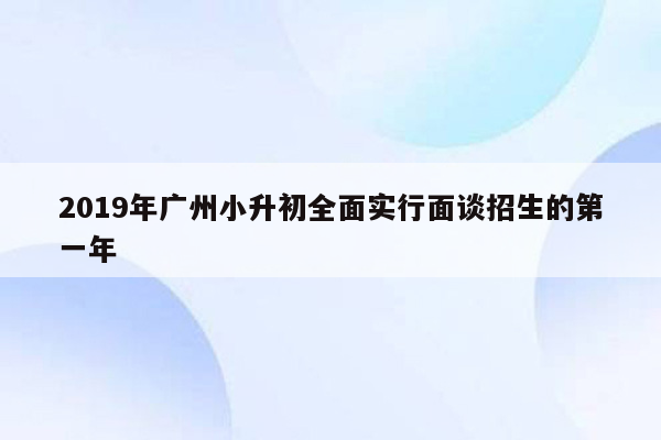 2019年广州小升初全面实行面谈招生的第一年