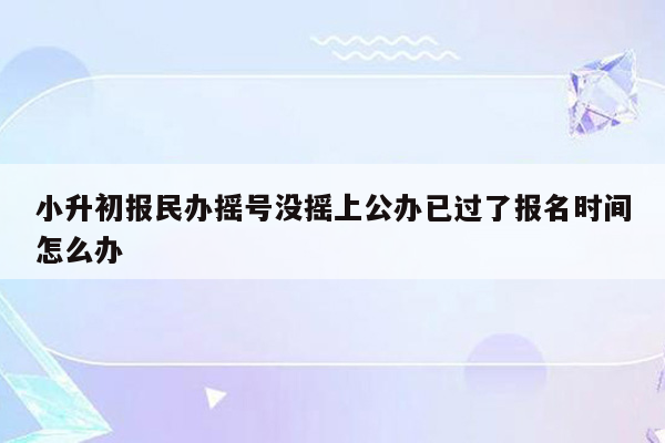 小升初报民办摇号没摇上公办已过了报名时间怎么办