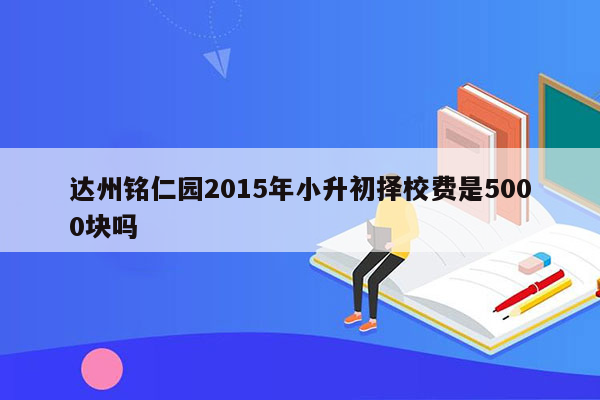 达州铭仁园2015年小升初择校费是5000块吗