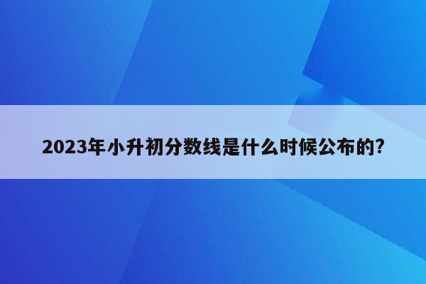 2023年小升初分数线是什么时候公布的?