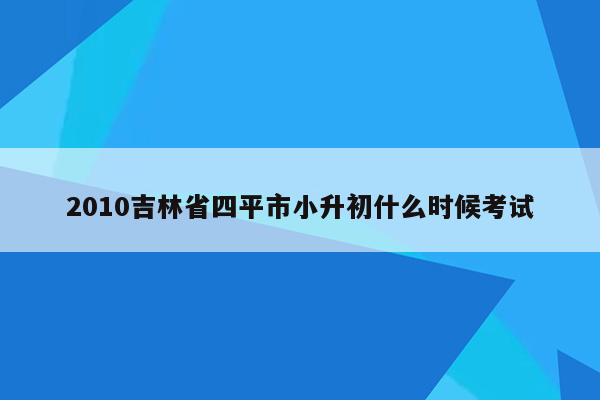 2010吉林省四平市小升初什么时候考试