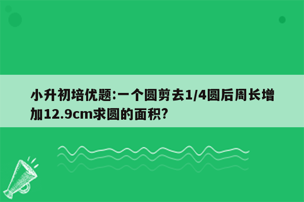 小升初培优题:一个圆剪去1/4圆后周长增加12.9cm求圆的面积?