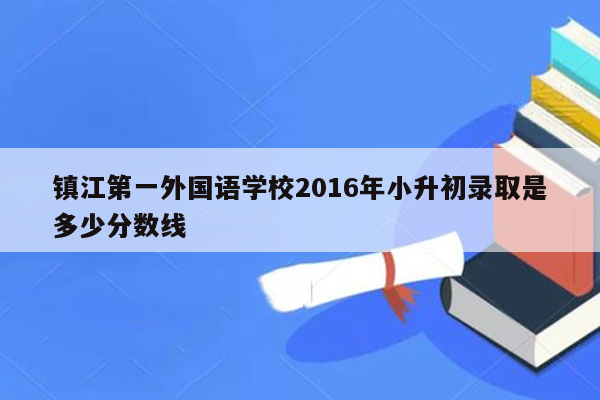 镇江第一外国语学校2016年小升初录取是多少分数线