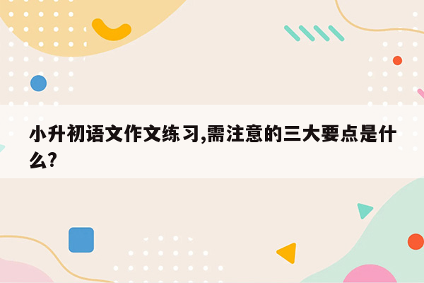 小升初语文作文练习,需注意的三大要点是什么?