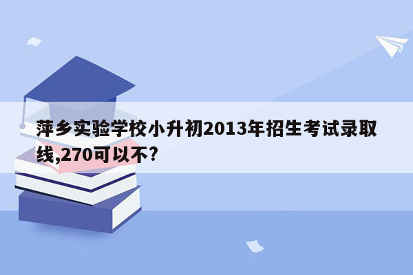 萍乡实验学校小升初2013年招生考试录取线,270可以不?