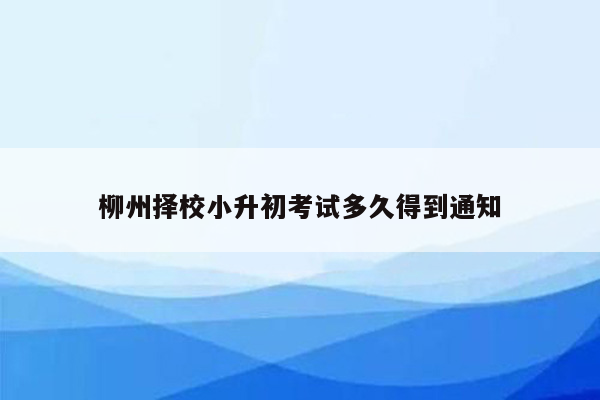 柳州择校小升初考试多久得到通知