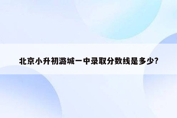 北京小升初潞城一中录取分数线是多少?