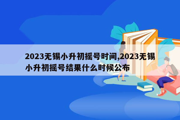 2023无锡小升初摇号时间,2023无锡小升初摇号结果什么时候公布