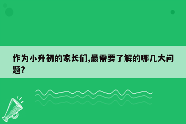 作为小升初的家长们,最需要了解的哪几大问题?