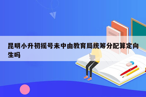 昆明小升初摇号未中由教育局统筹分配算定向生吗