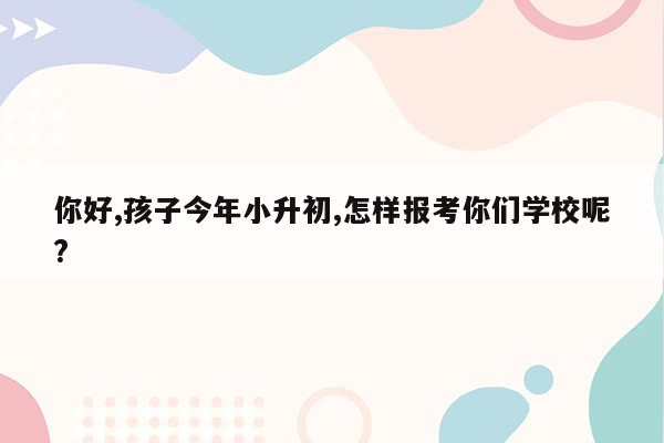 你好,孩子今年小升初,怎样报考你们学校呢?