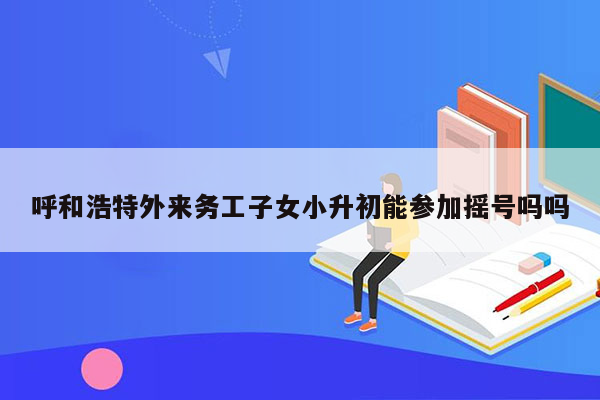 呼和浩特外来务工子女小升初能参加摇号吗吗