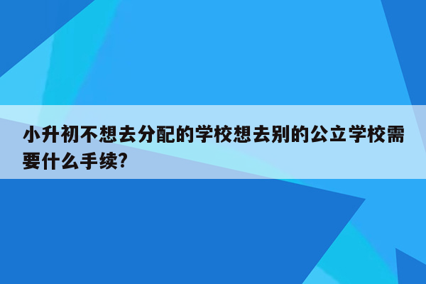 小升初不想去分配的学校想去别的公立学校需要什么手续?