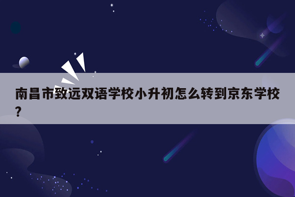 南昌市致远双语学校小升初怎么转到京东学校?